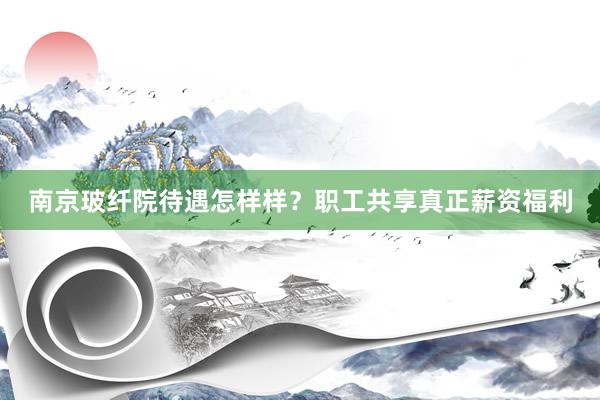 南京玻纤院待遇怎样样？职工共享真正薪资福利