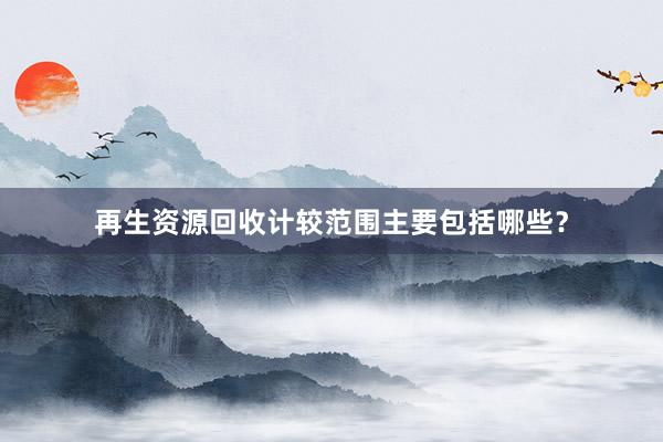 再生资源回收计较范围主要包括哪些？