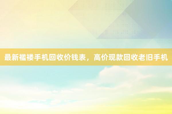 最新褴褛手机回收价钱表，高价现款回收老旧手机