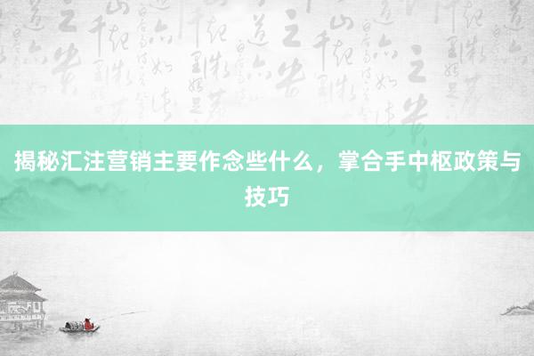 揭秘汇注营销主要作念些什么，掌合手中枢政策与技巧