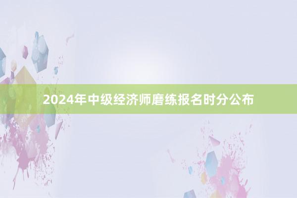 2024年中级经济师磨练报名时分公布