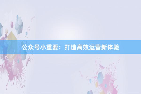 公众号小重要：打造高效运营新体验
